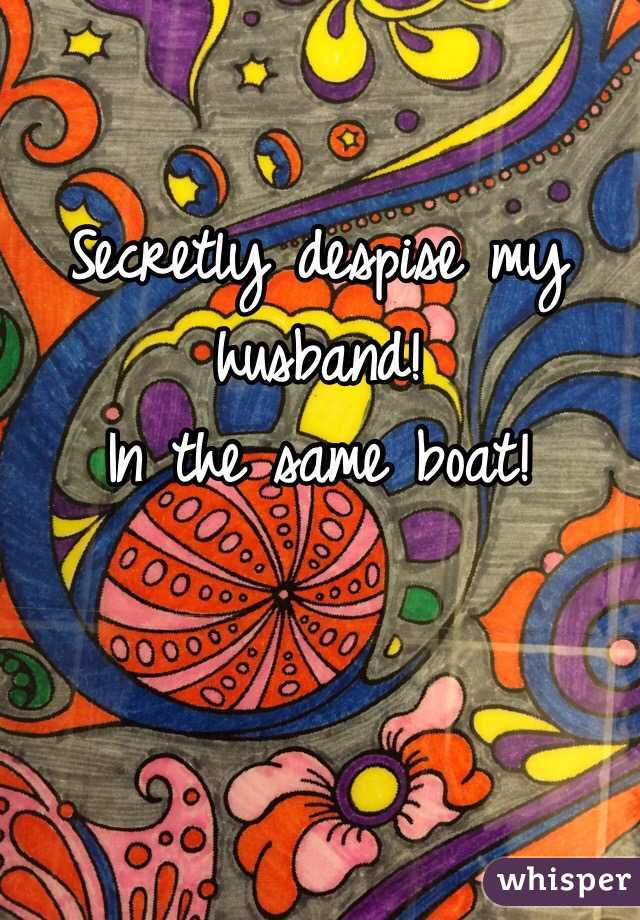 Secretly despise my husband! 
In the same boat!