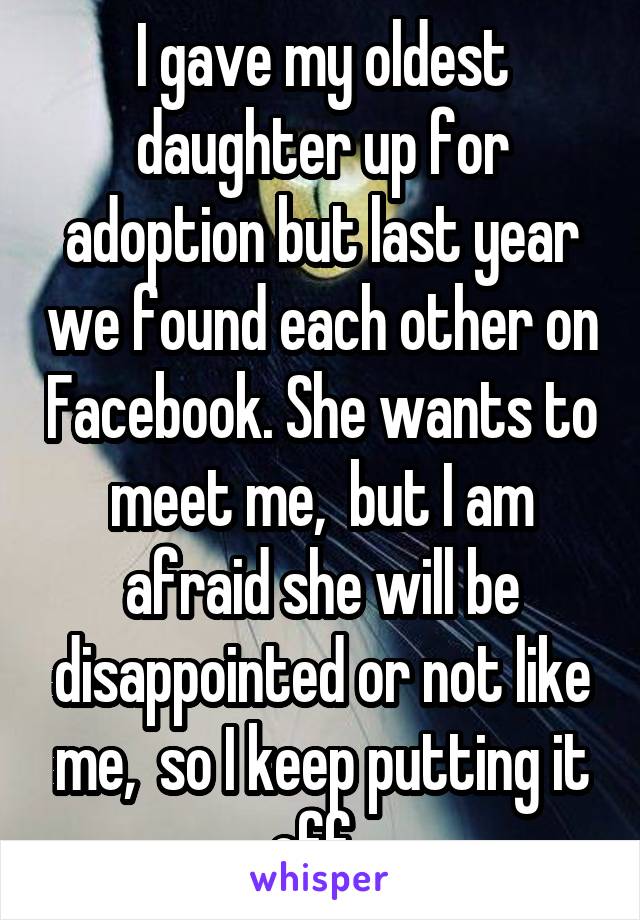 I gave my oldest daughter up for adoption but last year we found each other on Facebook. She wants to meet me,  but I am afraid she will be disappointed or not like me,  so I keep putting it off. 