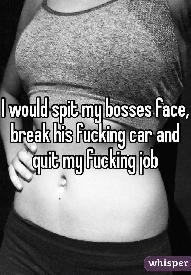 I would spit my bosses face, break his fucking car and quit my fucking job