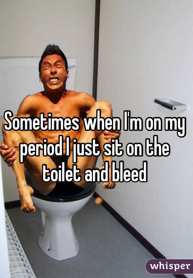 Sometimes when I'm on my period I just sit on the toilet and bleed 