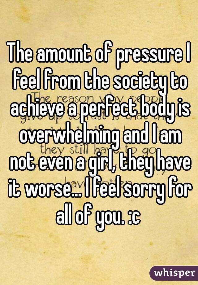 The amount of pressure I feel from the society to achieve a perfect body is overwhelming and I am not even a girl, they have it worse... I feel sorry for all of you. :c 