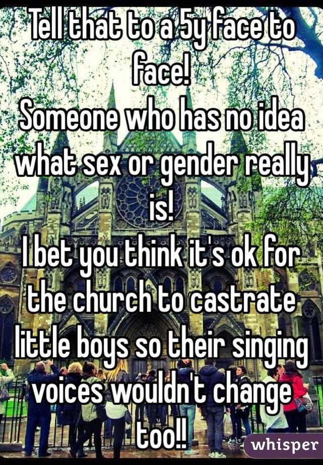 Tell that to a 5y face to face! 
Someone who has no idea what sex or gender really is! 
I bet you think it's ok for the church to castrate little boys so their singing voices wouldn't change too!!