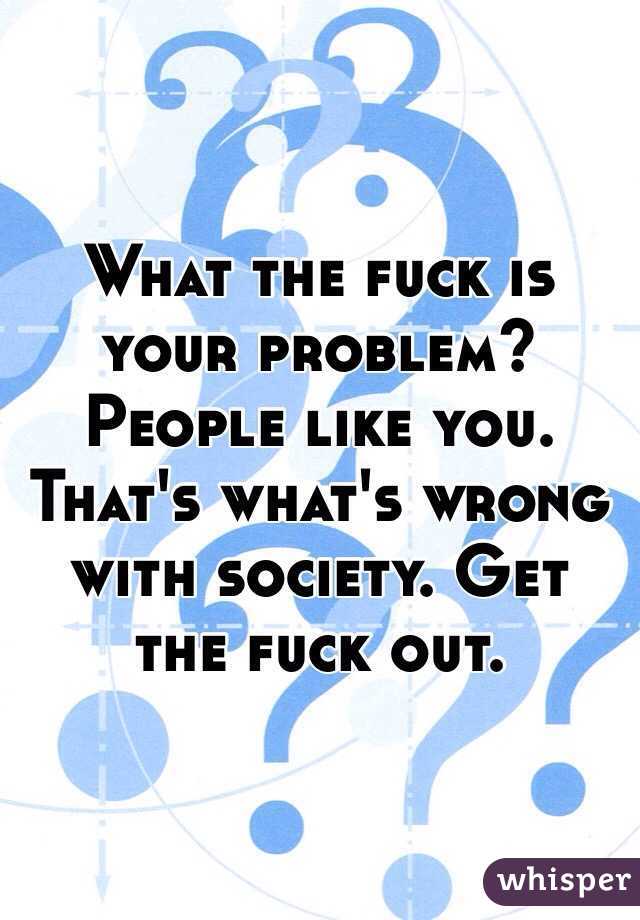 What the fuck is your problem? People like you. That's what's wrong with society. Get the fuck out.