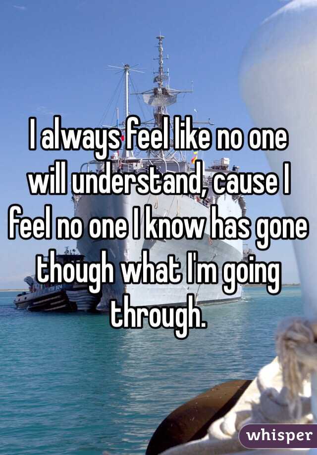 I always feel like no one will understand, cause I feel no one I know has gone though what I'm going through.