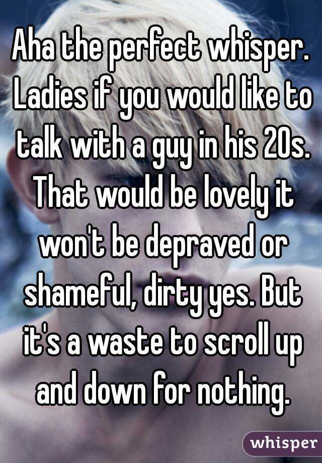 Aha the perfect whisper. Ladies if you would like to talk with a guy in his 20s. That would be lovely it won't be depraved or shameful, dirty yes. But it's a waste to scroll up and down for nothing.
