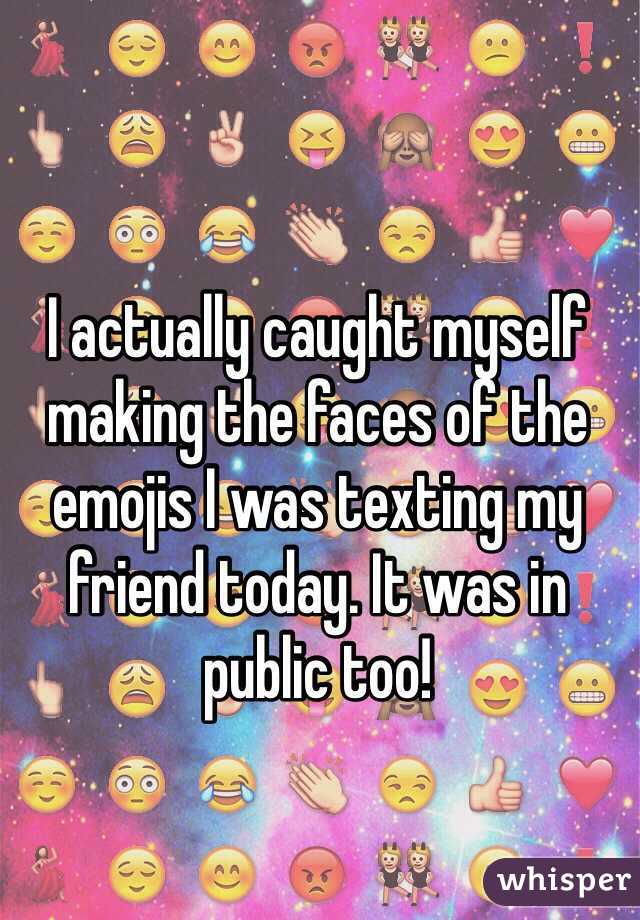 I actually caught myself making the faces of the emojis I was texting my friend today. It was in public too!