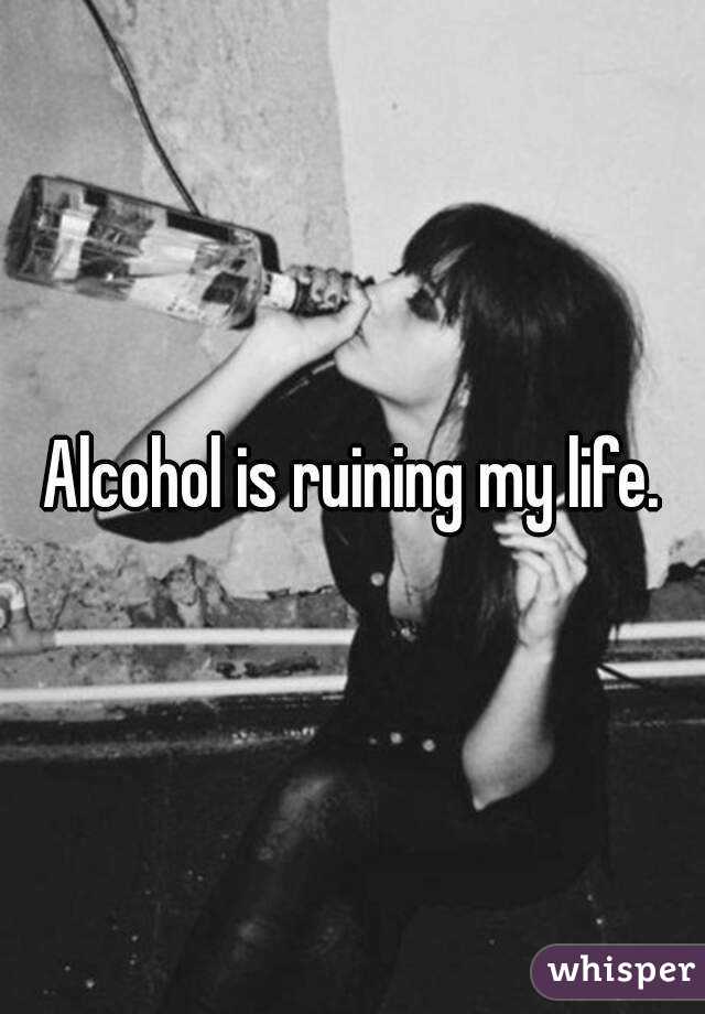 Alcohol is ruining my life.