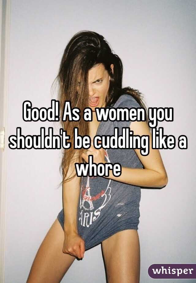 Good! As a women you shouldn't be cuddling like a whore 