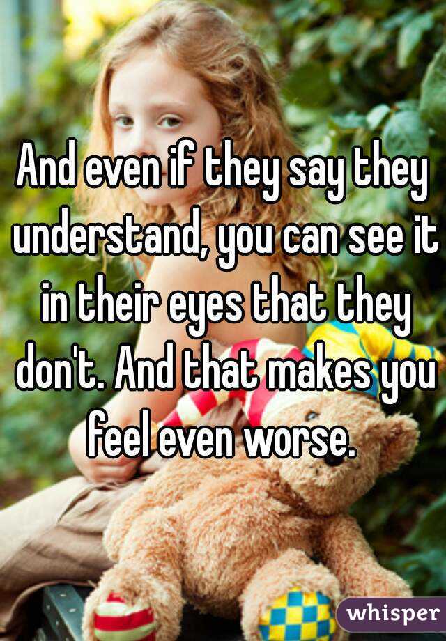 And even if they say they understand, you can see it in their eyes that they don't. And that makes you feel even worse. 