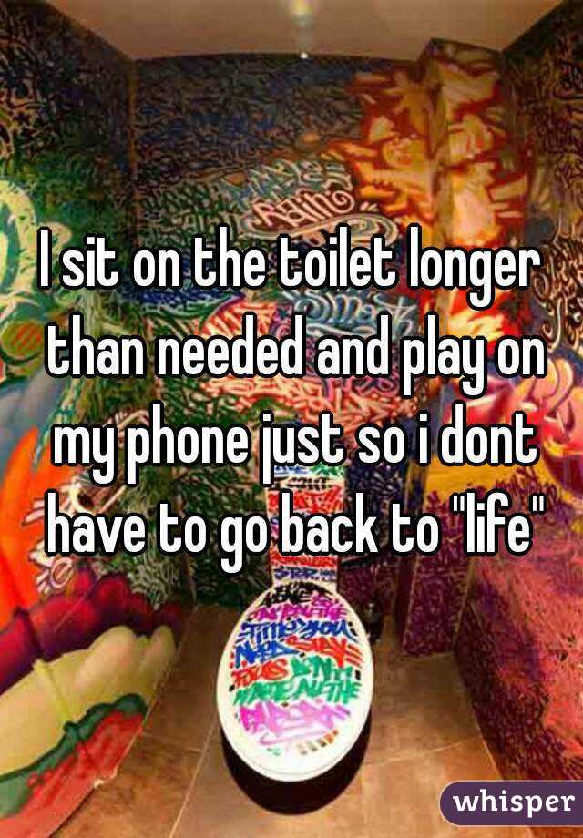 I sit on the toilet longer than needed and play on my phone just so i dont have to go back to "life"