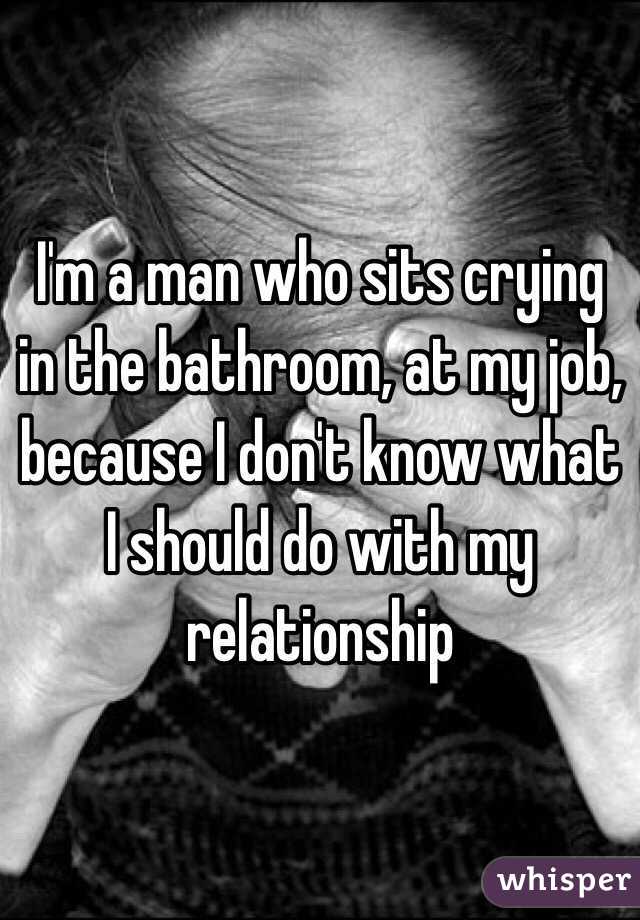 I'm a man who sits crying in the bathroom, at my job, because I don't know what I should do with my relationship