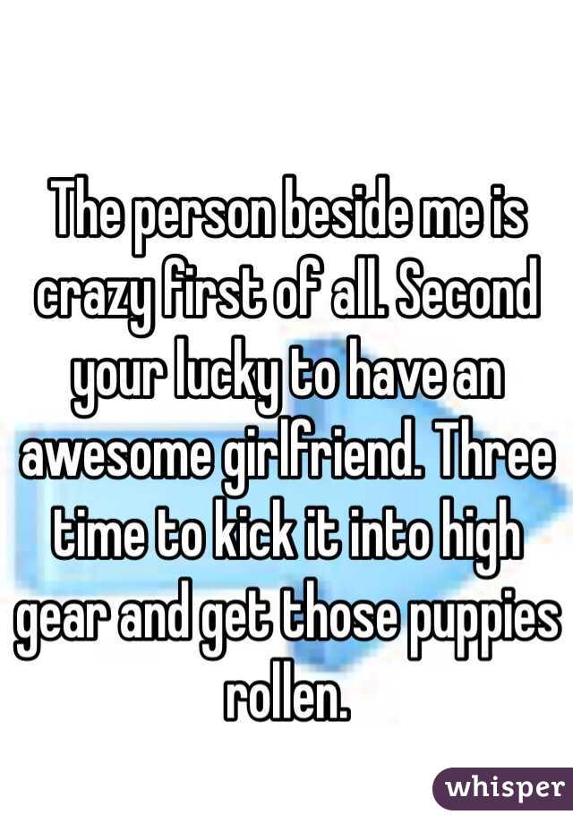 The person beside me is crazy first of all. Second your lucky to have an awesome girlfriend. Three time to kick it into high gear and get those puppies rollen. 