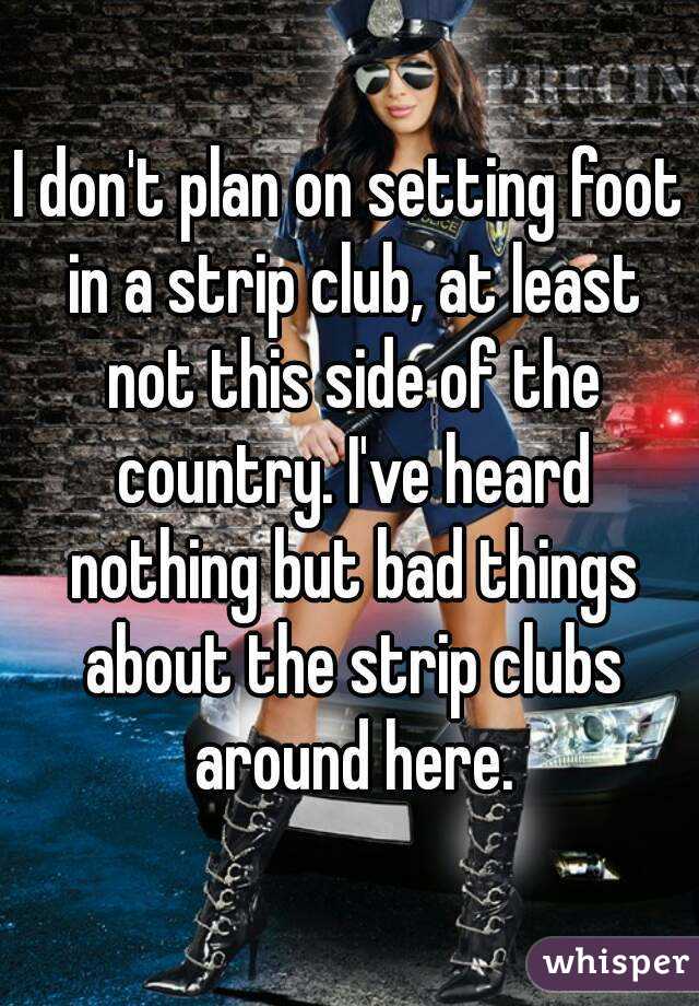 I don't plan on setting foot in a strip club, at least not this side of the country. I've heard nothing but bad things about the strip clubs around here.