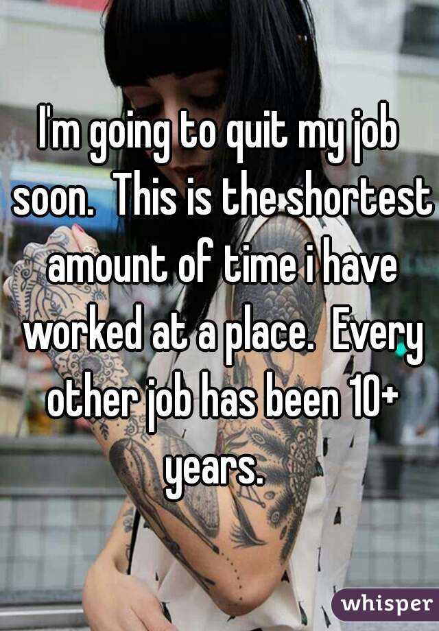 I'm going to quit my job soon.  This is the shortest amount of time i have worked at a place.  Every other job has been 10+ years.  