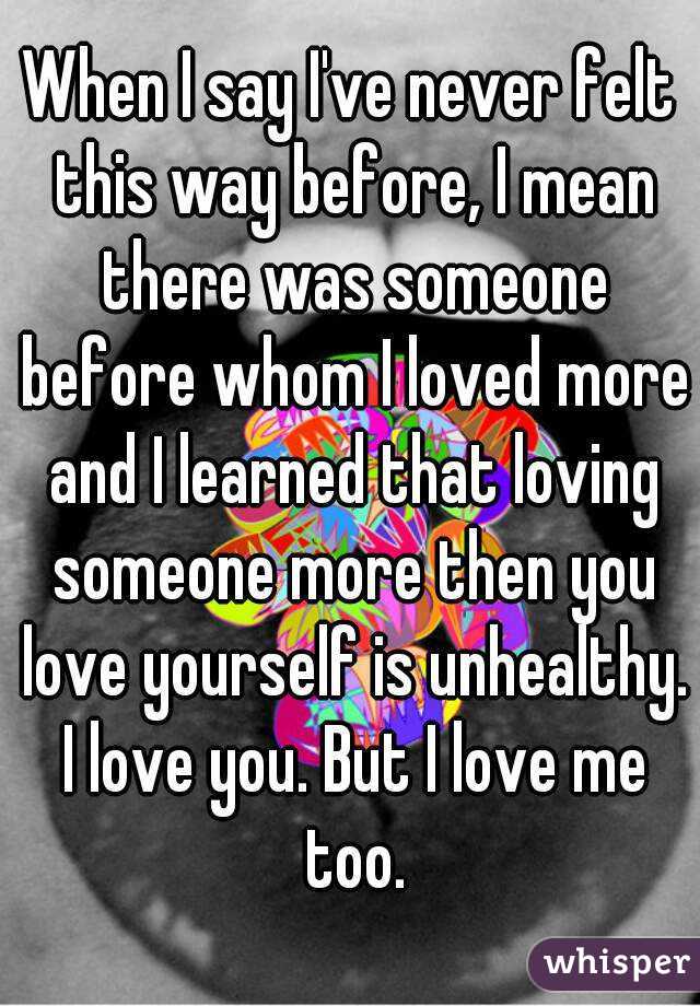 When I say I've never felt this way before, I mean there was someone before whom I loved more and I learned that loving someone more then you love yourself is unhealthy. I love you. But I love me too.