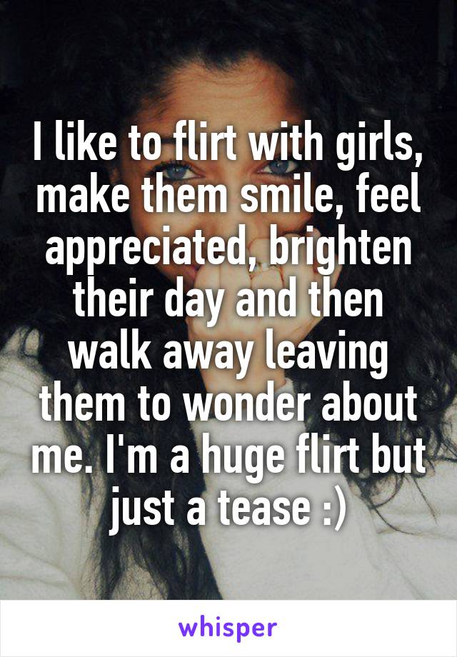 I like to flirt with girls, make them smile, feel appreciated, brighten their day and then walk away leaving them to wonder about me. I'm a huge flirt but just a tease :)