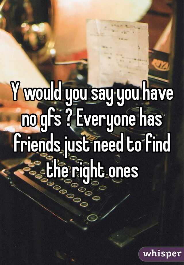 Y would you say you have no gfs ? Everyone has friends just need to find the right ones 