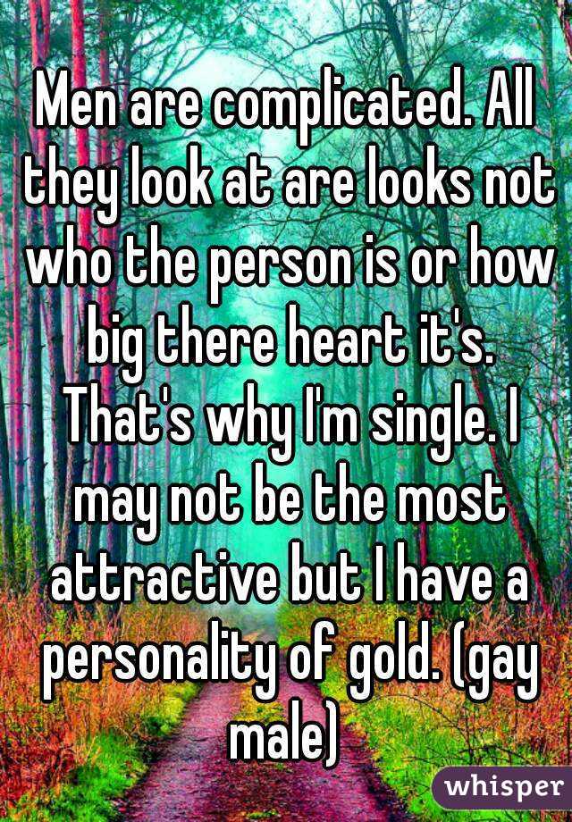 Men are complicated. All they look at are looks not who the person is or how big there heart it's. That's why I'm single. I may not be the most attractive but I have a personality of gold. (gay male) 