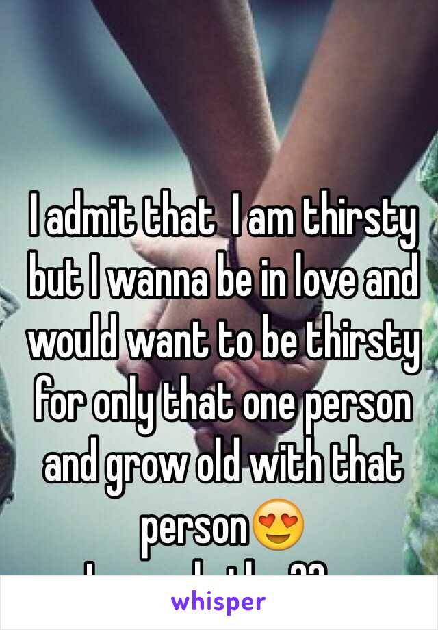 I admit that  I am thirsty  but I wanna be in love and would want to be thirsty for only that one person and grow old with that person😍
Iam male tho 22yo