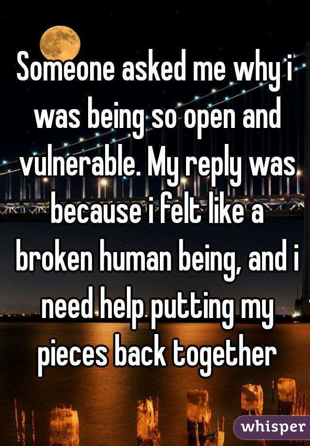 Someone asked me why i was being so open and vulnerable. My reply was because i felt like a broken human being, and i need help putting my pieces back together