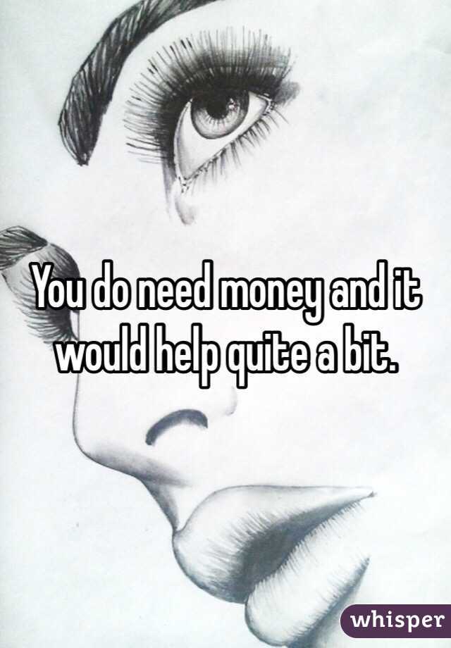 You do need money and it would help quite a bit.  