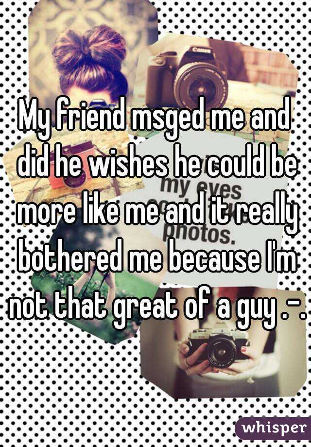 My friend msged me and did he wishes he could be more like me and it really bothered me because I'm not that great of a guy .-.
