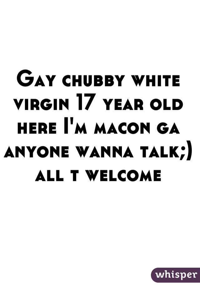 Gay chubby white virgin 17 year old here I'm macon ga anyone wanna talk;) all t welcome