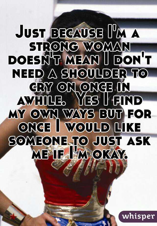 Just because I'm a strong woman doesn't mean I don't need a shoulder to cry on once in awhile.  Yes I find my own ways but for once I would like someone to just ask me if I'm okay.
