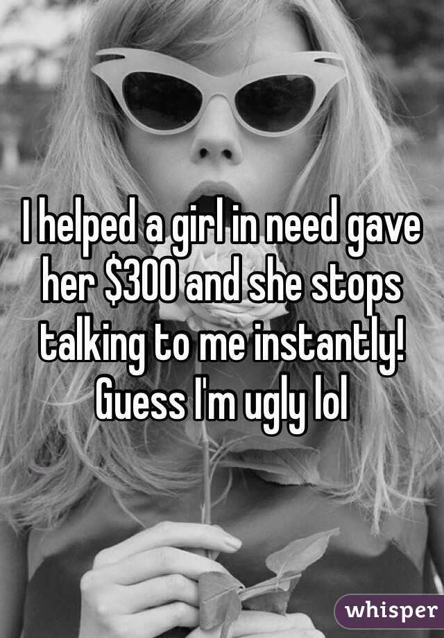 I helped a girl in need gave her $300 and she stops talking to me instantly! Guess I'm ugly lol