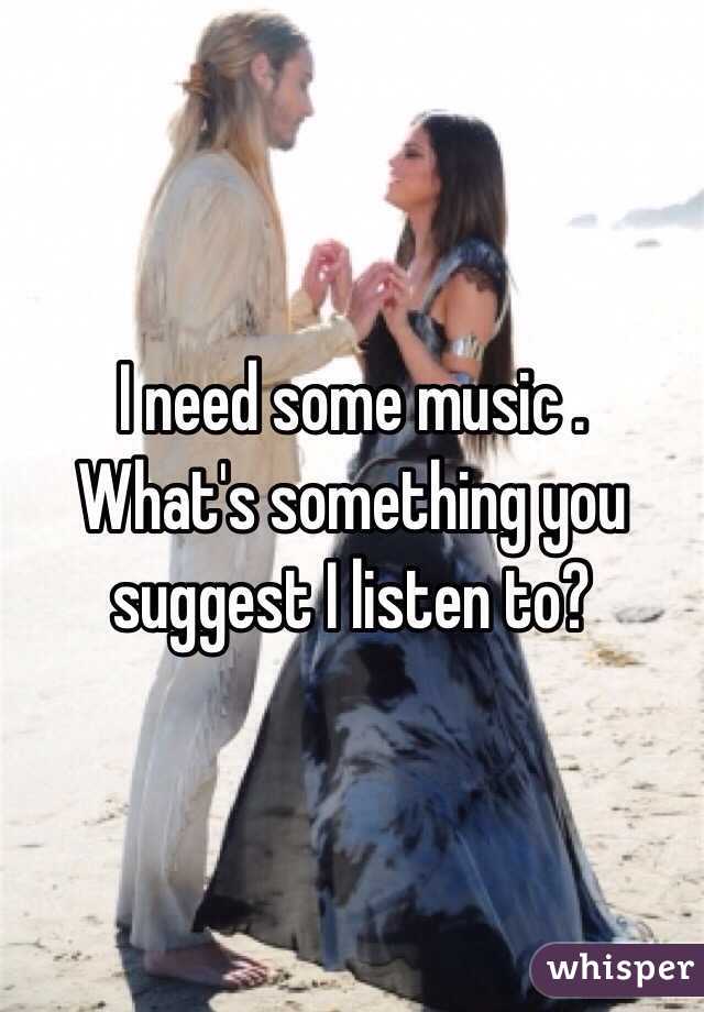I need some music . 
What's something you suggest I listen to? 