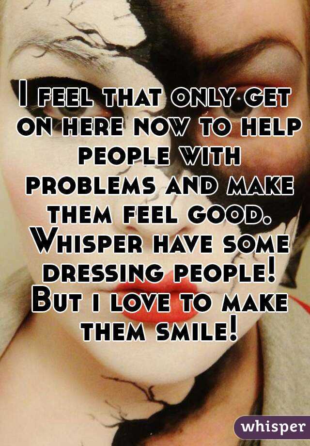 I feel that only get on here now to help people with problems and make them feel good. Whisper have some dressing people! But i love to make them smile!