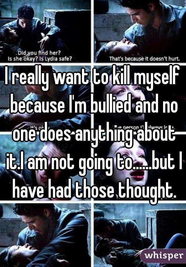 I really want to kill myself because I'm bullied and no one does anything about it.I am not going to......but I have had those thought.