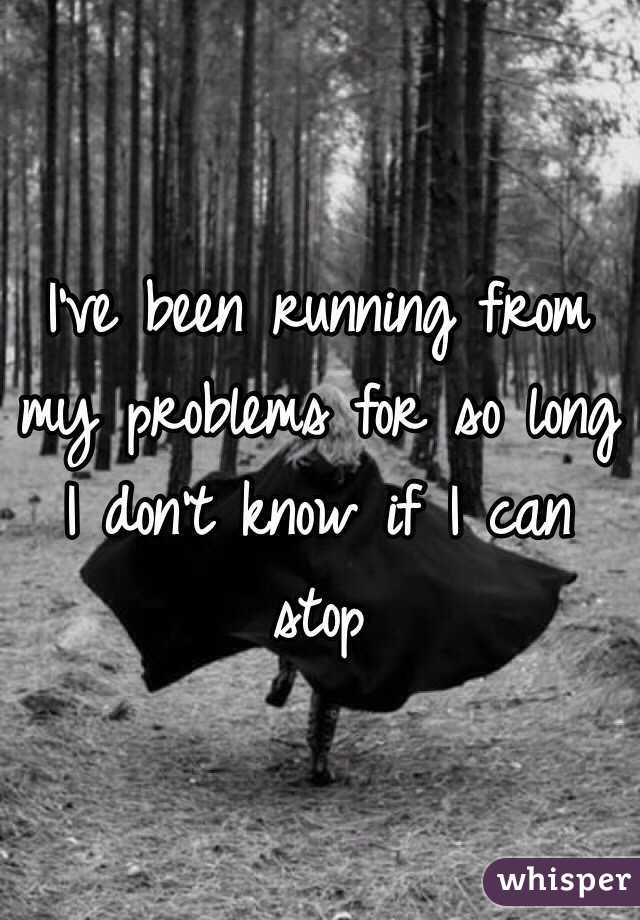 I've been running from my problems for so long I don't know if I can stop
