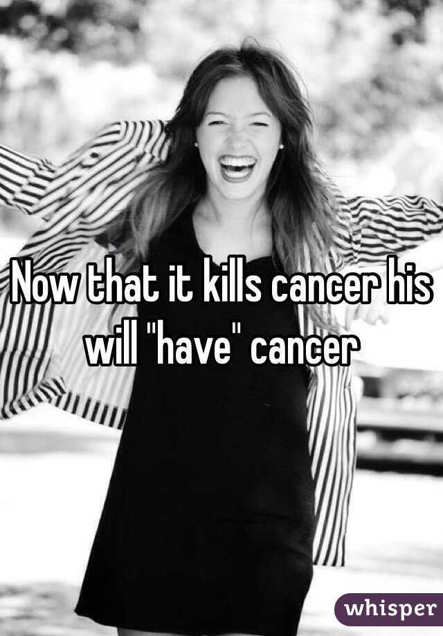Now that it kills cancer his will "have" cancer