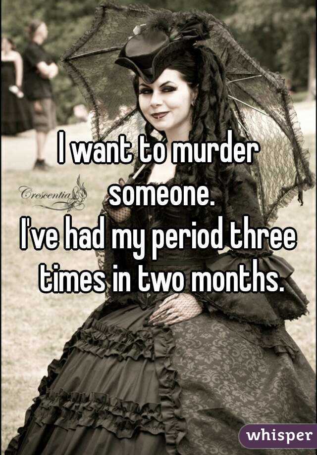 I want to murder someone.
I've had my period three times in two months.