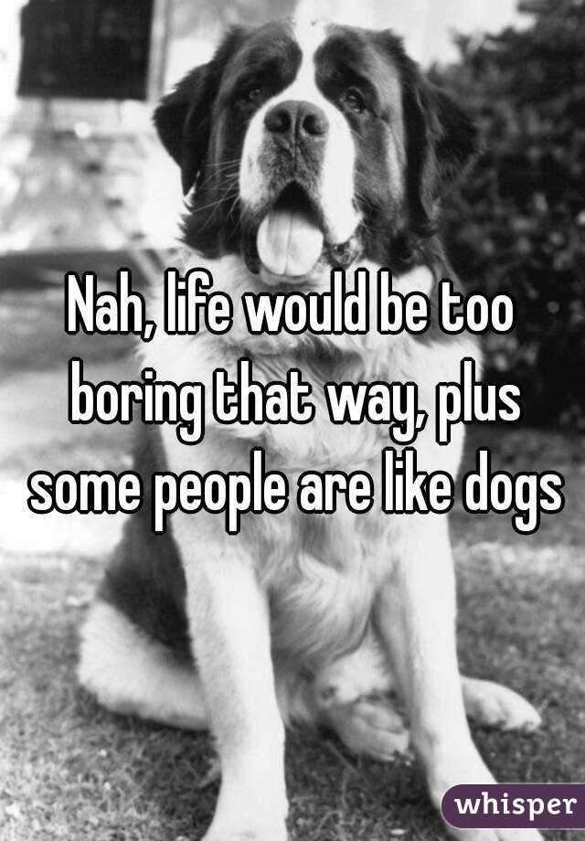 Nah, life would be too boring that way, plus some people are like dogs