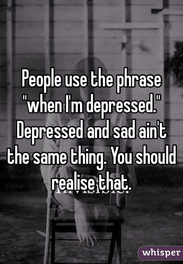 People use the phrase "when I'm depressed." Depressed and sad ain't the same thing. You should realise that. 