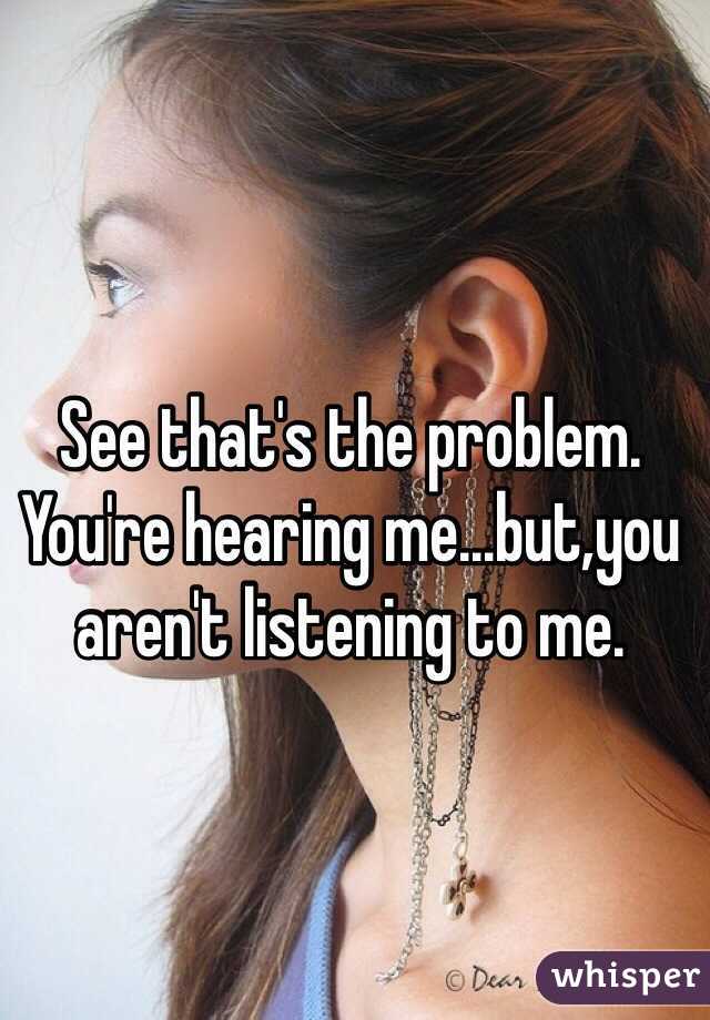 See that's the problem. You're hearing me...but,you aren't listening to me.