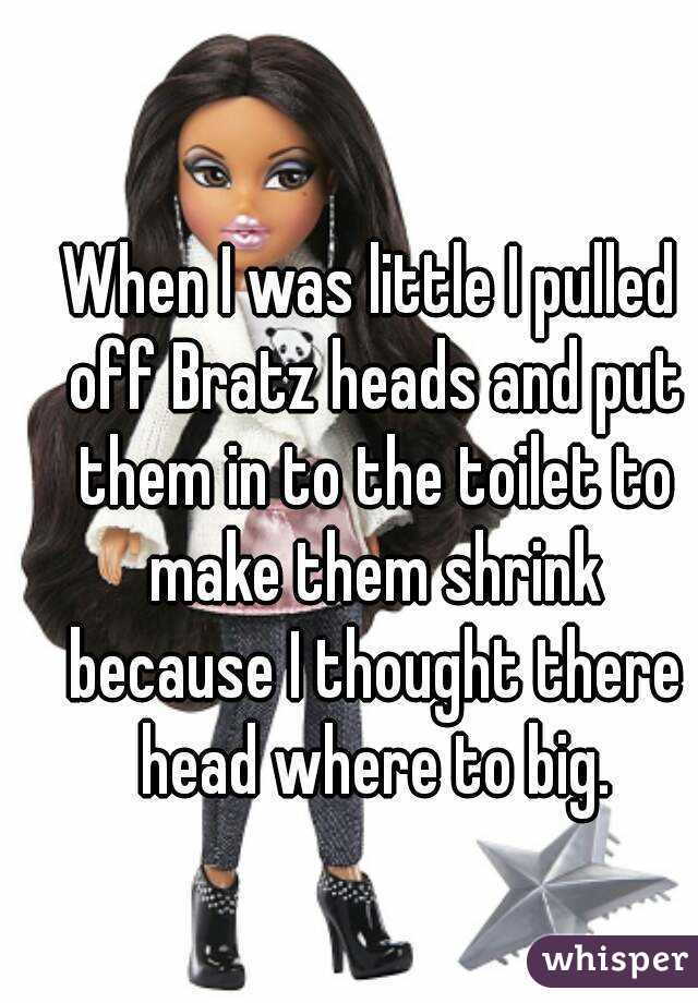 When I was little I pulled off Bratz heads and put them in to the toilet to make them shrink because I thought there head where to big.