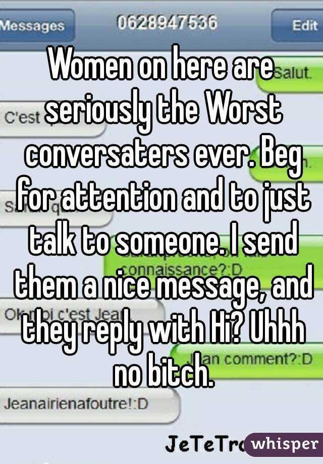 Women on here are seriously the Worst conversaters ever. Beg for attention and to just talk to someone. I send them a nice message, and they reply with Hi? Uhhh no bitch.