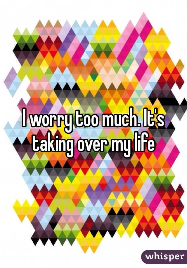 I worry too much. It's taking over my life