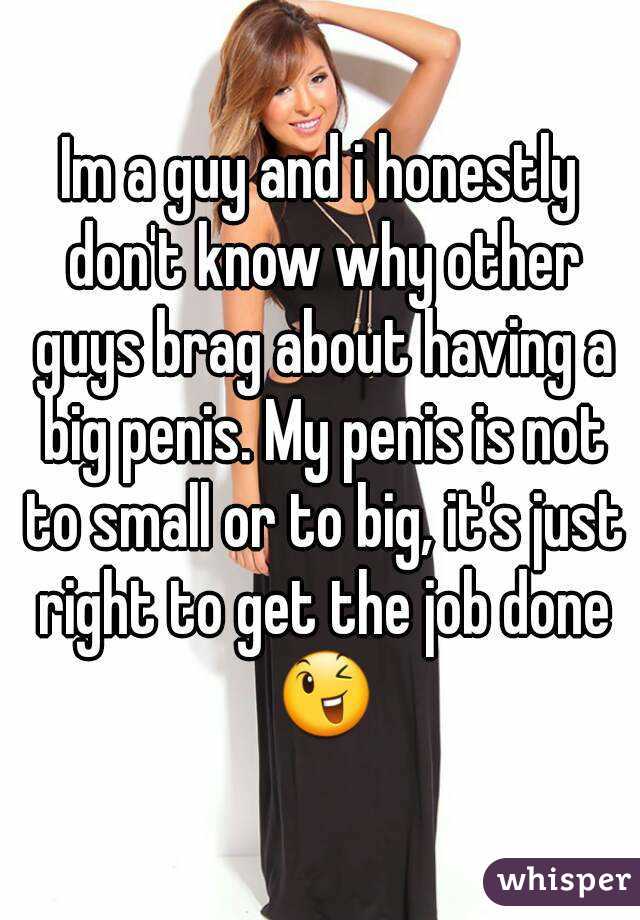 Im a guy and i honestly don't know why other guys brag about having a big penis. My penis is not to small or to big, it's just right to get the job done 😉