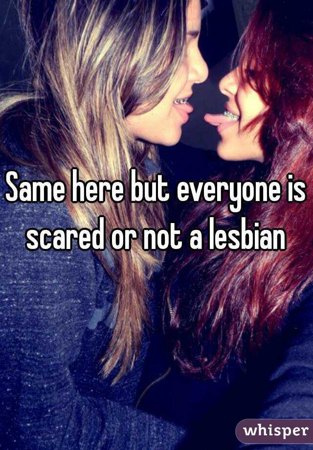 Same here but everyone is scared or not a lesbian 