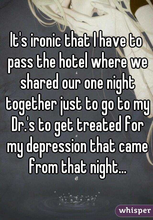 It's ironic that I have to pass the hotel where we shared our one night together just to go to my Dr.'s to get treated for my depression that came from that night...