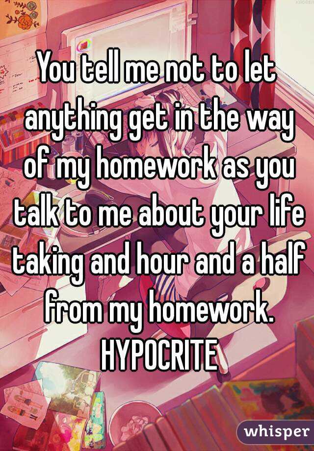 You tell me not to let anything get in the way of my homework as you talk to me about your life taking and hour and a half from my homework. HYPOCRITE