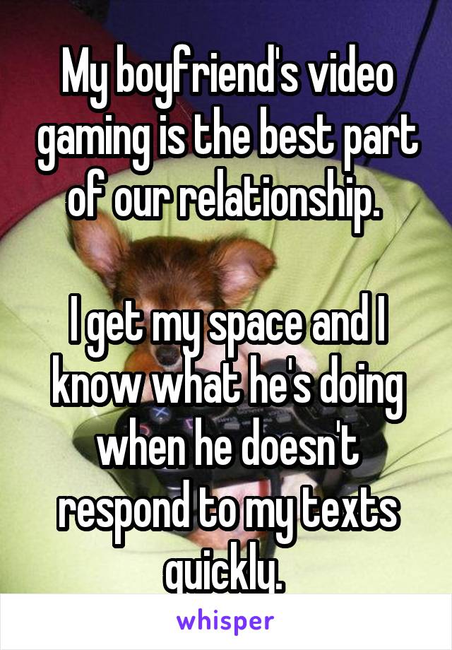 My boyfriend's video gaming is the best part of our relationship. 

I get my space and I know what he's doing when he doesn't respond to my texts quickly. 