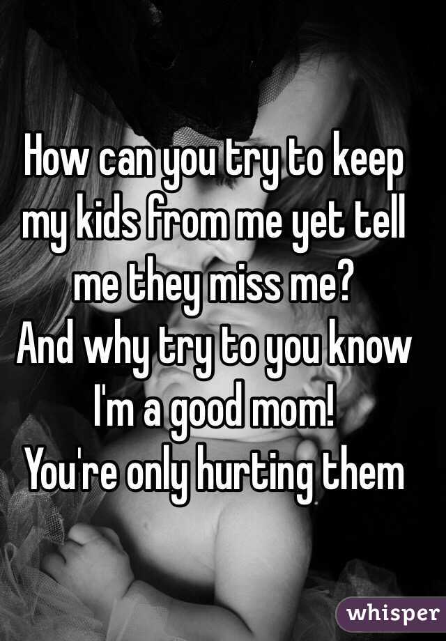 How can you try to keep my kids from me yet tell me they miss me?
And why try to you know I'm a good mom!
You're only hurting them