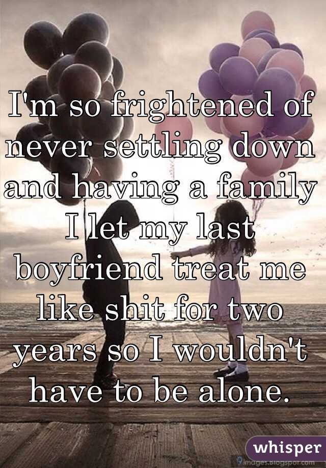 I'm so frightened of never settling down and having a family I let my last boyfriend treat me like shit for two years so I wouldn't have to be alone.