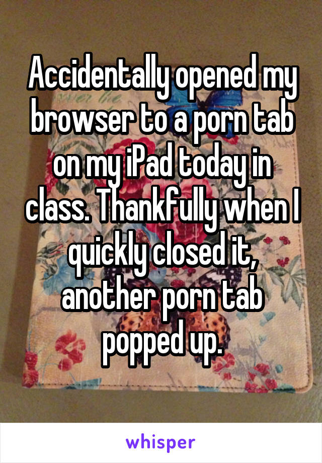 Accidentally opened my browser to a porn tab on my iPad today in class. Thankfully when I quickly closed it, another porn tab popped up.
