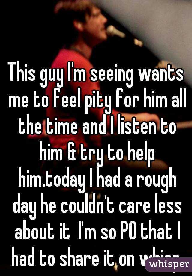 This guy I'm seeing wants me to feel pity for him all the time and I listen to him & try to help him.today I had a rough day he couldn't care less about it  I'm so PO that I had to share it on whisp.
